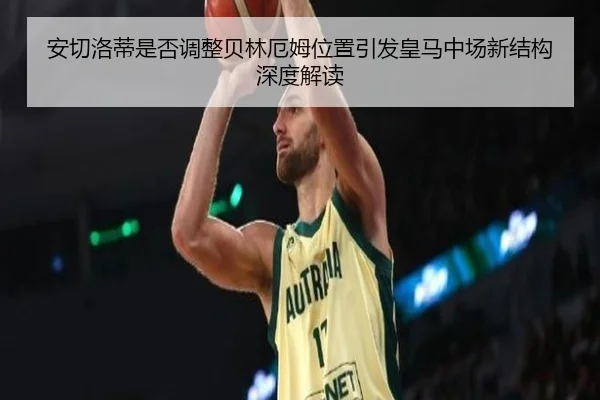 安切洛蒂是否调整贝林厄姆位置引发皇马中场新结构深度解读